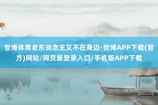 世博体育老东说念主又不在身边-世博APP下载(官方)网站/网页版登录入口/手机版APP下载