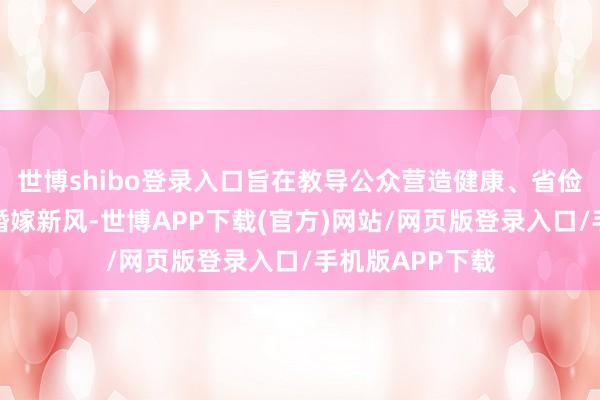 世博shibo登录入口旨在教导公众营造健康、省俭、好意思丽的婚嫁新风-世博APP下载(官方)网站/网页版登录入口/手机版APP下载