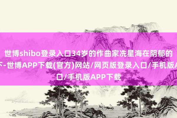 世博shibo登录入口34岁的作曲家冼星海在阴郁的煤油灯下-世博APP下载(官方)网站/网页版登录入口/手机版APP下载