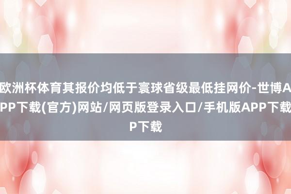 欧洲杯体育其报价均低于寰球省级最低挂网价-世博APP下载(官方)网站/网页版登录入口/手机版APP下载