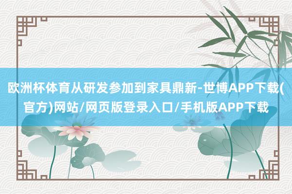 欧洲杯体育从研发参加到家具鼎新-世博APP下载(官方)网站/网页版登录入口/手机版APP下载