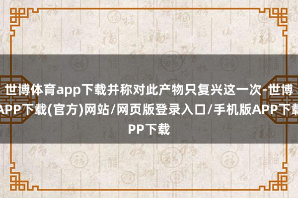 世博体育app下载并称对此产物只复兴这一次-世博APP下载(官方)网站/网页版登录入口/手机版APP下载
