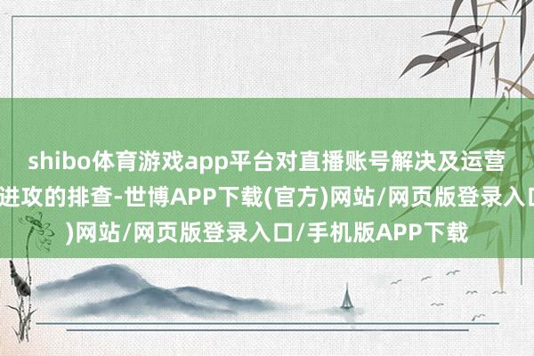 shibo体育游戏app平台对直播账号解决及运营经过进行了全面且进攻的排查-世博APP下载(官方)网站/网页版登录入口/手机版APP下载