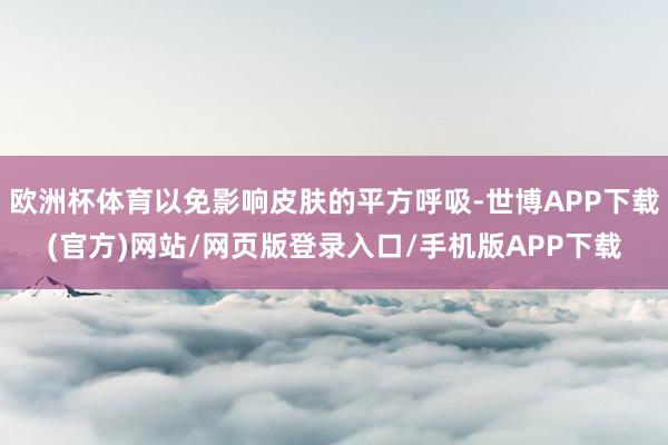 欧洲杯体育以免影响皮肤的平方呼吸-世博APP下载(官方)网站/网页版登录入口/手机版APP下载