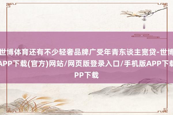 世博体育还有不少轻奢品牌广受年青东谈主宽贷-世博APP下载(官方)网站/网页版登录入口/手机版APP下载