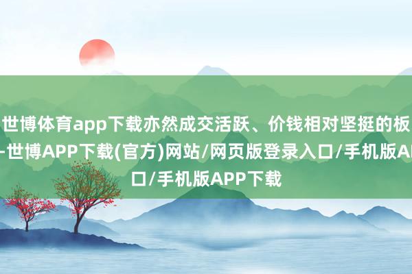 世博体育app下载亦然成交活跃、价钱相对坚挺的板块之一-世博APP下载(官方)网站/网页版登录入口/手机版APP下载