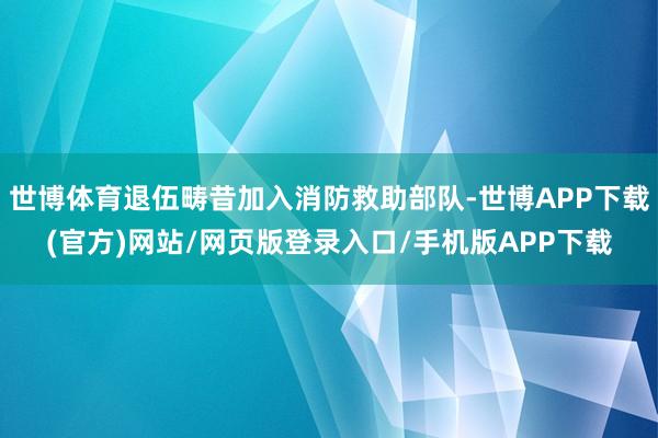 世博体育退伍畴昔加入消防救助部队-世博APP下载(官方)网站/网页版登录入口/手机版APP下载