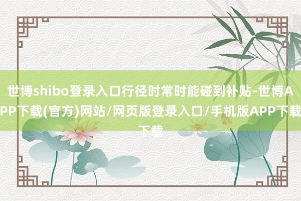 世博shibo登录入口行径时常时能碰到补贴-世博APP下载(官方)网站/网页版登录入口/手机版APP下载