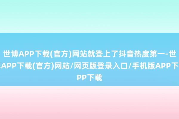 世博APP下载(官方)网站就登上了抖音热度第一-世博APP下载(官方)网站/网页版登录入口/手机版APP下载