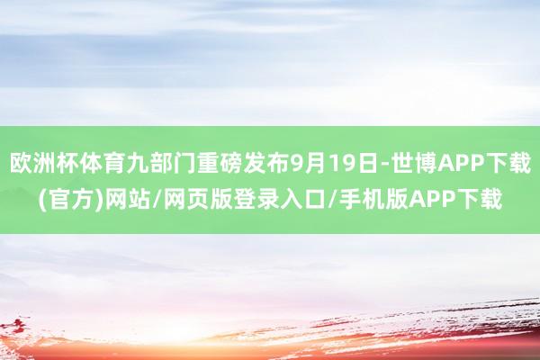 欧洲杯体育九部门重磅发布9月19日-世博APP下载(官方)网站/网页版登录入口/手机版APP下载