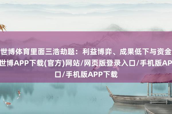 世博体育里面三浩劫题:利益博弈、成果低下与资金短缺-世博APP下载(官方)网站/网页版登录入口/手机版APP下载