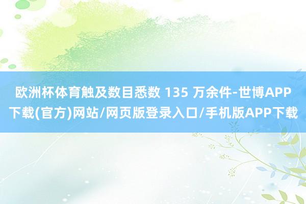 欧洲杯体育触及数目悉数 135 万余件-世博APP下载(官方)网站/网页版登录入口/手机版APP下载