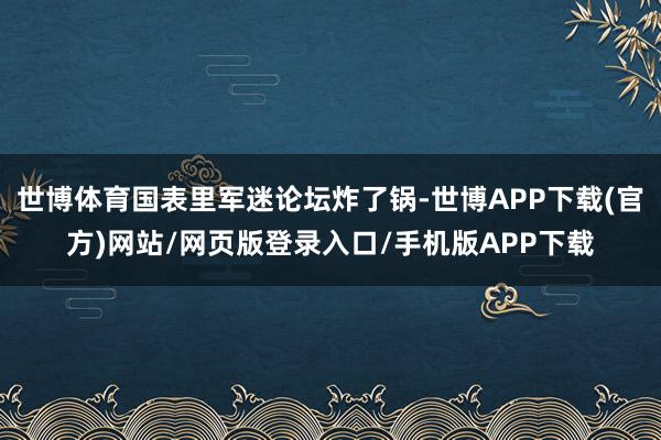 世博体育国表里军迷论坛炸了锅-世博APP下载(官方)网站/网页版登录入口/手机版APP下载