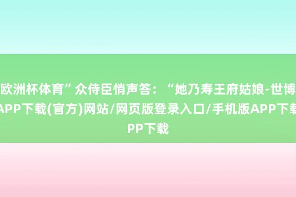 欧洲杯体育”众侍臣悄声答：“她乃寿王府姑娘-世博APP下载(官方)网站/网页版登录入口/手机版APP下载