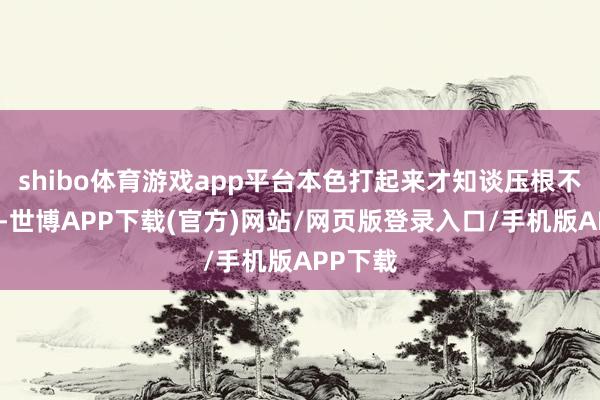 shibo体育游戏app平台本色打起来才知谈压根不是敌手-世博APP下载(官方)网站/网页版登录入口/手机版APP下载
