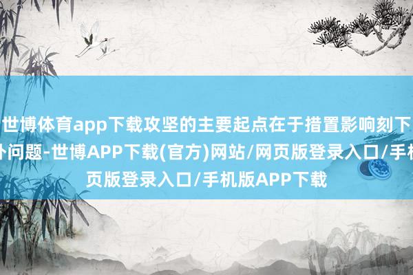 世博体育app下载攻坚的主要起点在于措置影响刻下和长期的格外问题-世博APP下载(官方)网站/网页版登录入口/手机版APP下载