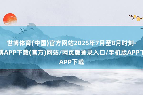 世博体育(中国)官方网站2025年7月至8月时刻-世博APP下载(官方)网站/网页版登录入口/手机版APP下载