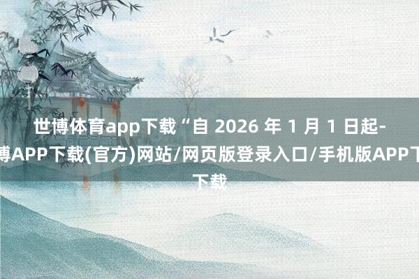 世博体育app下载“自 2026 年 1 月 1 日起-世博APP下载(官方)网站/网页版登录入口/手机版APP下载