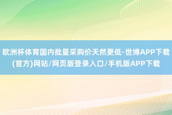 欧洲杯体育国内批量采购价天然更低-世博APP下载(官方)网站/网页版登录入口/手机版APP下载