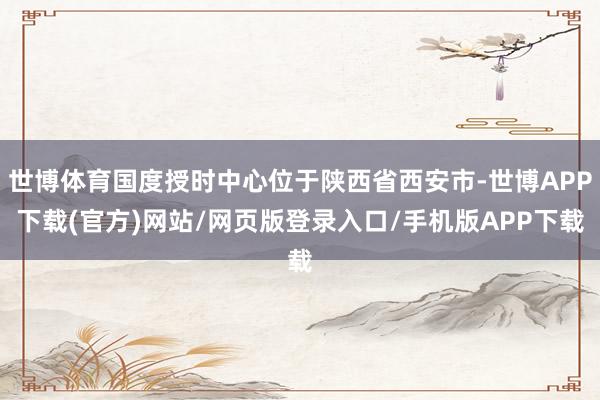 世博体育国度授时中心位于陕西省西安市-世博APP下载(官方)网站/网页版登录入口/手机版APP下载