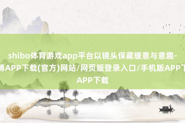 shibo体育游戏app平台以镜头保藏暖意与意趣-世博APP下载(官方)网站/网页版登录入口/手机版APP下载