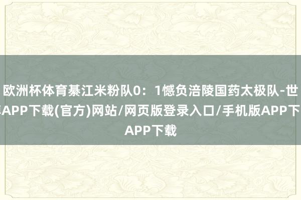 欧洲杯体育綦江米粉队0：1憾负涪陵国药太极队-世博APP下载(官方)网站/网页版登录入口/手机版APP下载