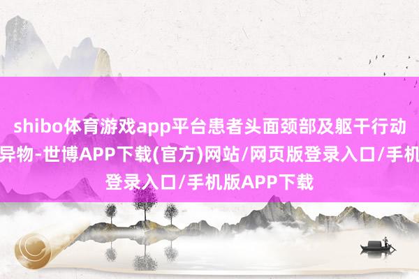 shibo体育游戏app平台患者头面颈部及躯干行动满布伤口及异物-世博APP下载(官方)网站/网页版登录入口/手机版APP下载