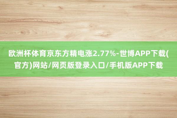 欧洲杯体育京东方精电涨2.77%-世博APP下载(官方)网站/网页版登录入口/手机版APP下载