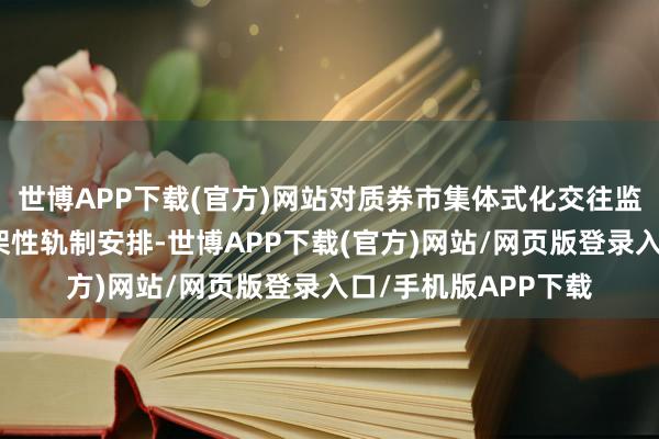 世博APP下载(官方)网站对质券市集体式化交往监管作出总体性、框架性轨制安排-世博APP下载(官方)网站/网页版登录入口/手机版APP下载