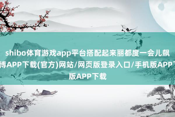 shibo体育游戏app平台搭配起来丽都度一会儿飙-世博APP下载(官方)网站/网页版登录入口/手机版APP下载
