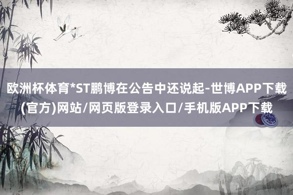 欧洲杯体育*ST鹏博在公告中还说起-世博APP下载(官方)网站/网页版登录入口/手机版APP下载