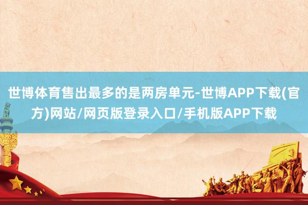 世博体育售出最多的是两房单元-世博APP下载(官方)网站/网页版登录入口/手机版APP下载