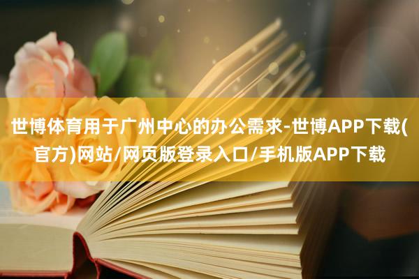 世博体育用于广州中心的办公需求-世博APP下载(官方)网站/网页版登录入口/手机版APP下载