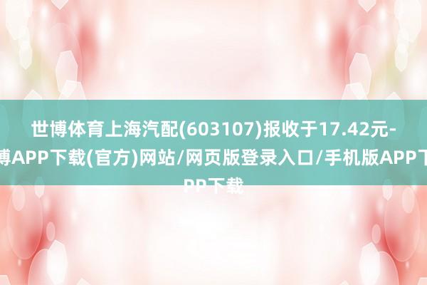 世博体育上海汽配(603107)报收于17.42元-世博APP下载(官方)网站/网页版登录入口/手机版APP下载