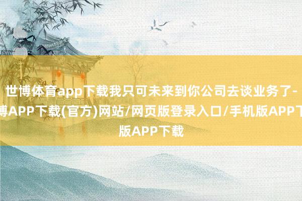 世博体育app下载我只可未来到你公司去谈业务了-世博APP下载(官方)网站/网页版登录入口/手机版APP下载