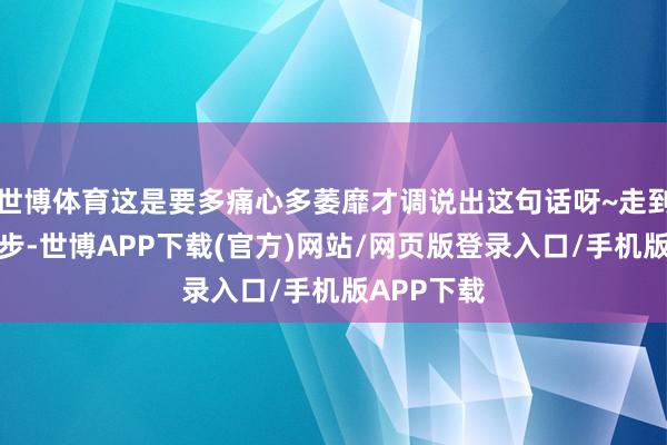世博体育这是要多痛心多萎靡才调说出这句话呀~走到今天这一步-世博APP下载(官方)网站/网页版登录入口/手机版APP下载