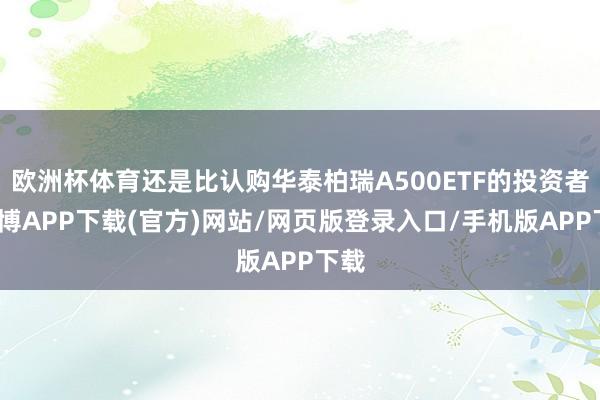 欧洲杯体育还是比认购华泰柏瑞A500ETF的投资者-世博APP下载(官方)网站/网页版登录入口/手机版APP下载