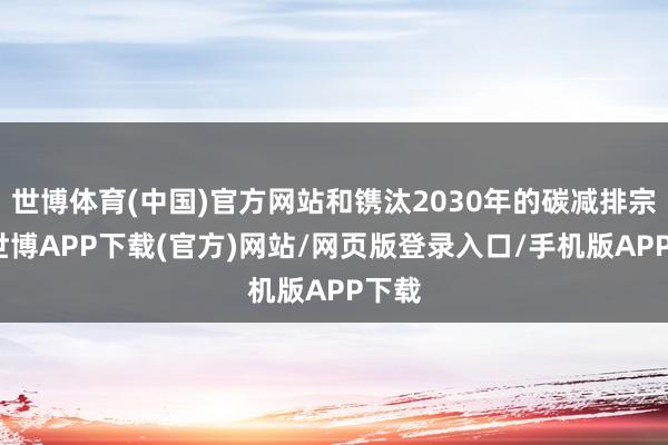 世博体育(中国)官方网站和镌汰2030年的碳减排宗旨-世博APP下载(官方)网站/网页版登录入口/手机版APP下载
