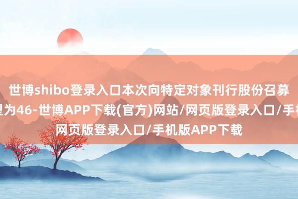 世博shibo登录入口本次向特定对象刊行股份召募资金总数展望为46-世博APP下载(官方)网站/网页版登录入口/手机版APP下载