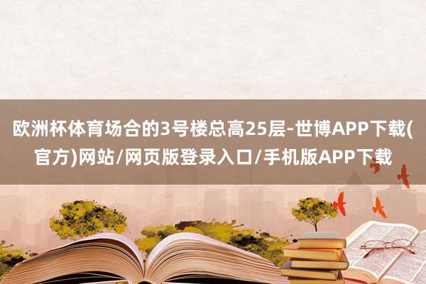 欧洲杯体育场合的3号楼总高25层-世博APP下载(官方)网站/网页版登录入口/手机版APP下载