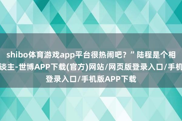 shibo体育游戏app平台很热闹吧？”陆程是个相比平直的东谈主-世博APP下载(官方)网站/网页版登录入口/手机版APP下载