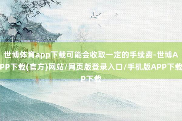 世博体育app下载可能会收取一定的手续费-世博APP下载(官方)网站/网页版登录入口/手机版APP下载