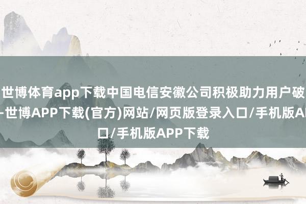 世博体育app下载中国电信安徽公司积极助力用户破钞升级-世博APP下载(官方)网站/网页版登录入口/手机版APP下载