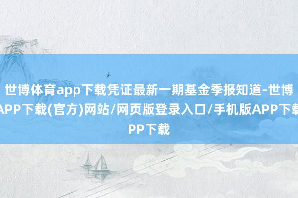世博体育app下载凭证最新一期基金季报知道-世博APP下载(官方)网站/网页版登录入口/手机版APP下载