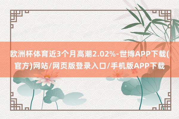 欧洲杯体育近3个月高潮2.02%-世博APP下载(官方)网站/网页版登录入口/手机版APP下载