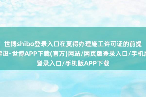 世博shibo登录入口在莫得办理施工许可证的前提下便开工建设-世博APP下载(官方)网站/网页版登录入口/手机版APP下载