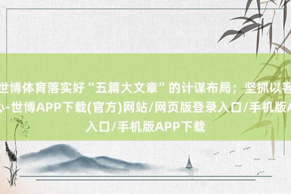 世博体育落实好“五篇大文章”的计谋布局；坚抓以客户为中心-世博APP下载(官方)网站/网页版登录入口/手机版APP下载