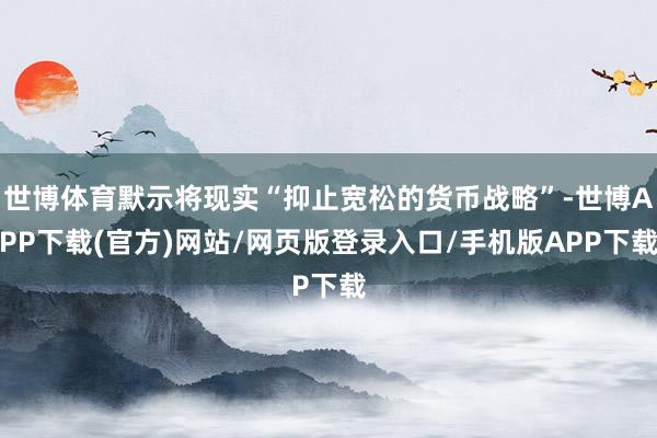 世博体育默示将现实“抑止宽松的货币战略”-世博APP下载(官方)网站/网页版登录入口/手机版APP下载