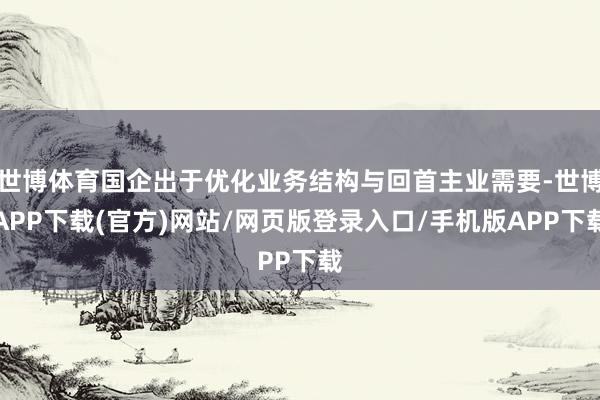 世博体育国企出于优化业务结构与回首主业需要-世博APP下载(官方)网站/网页版登录入口/手机版APP下载