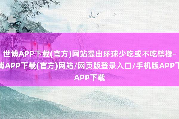 世博APP下载(官方)网站提出环球少吃或不吃槟榔-世博APP下载(官方)网站/网页版登录入口/手机版APP下载